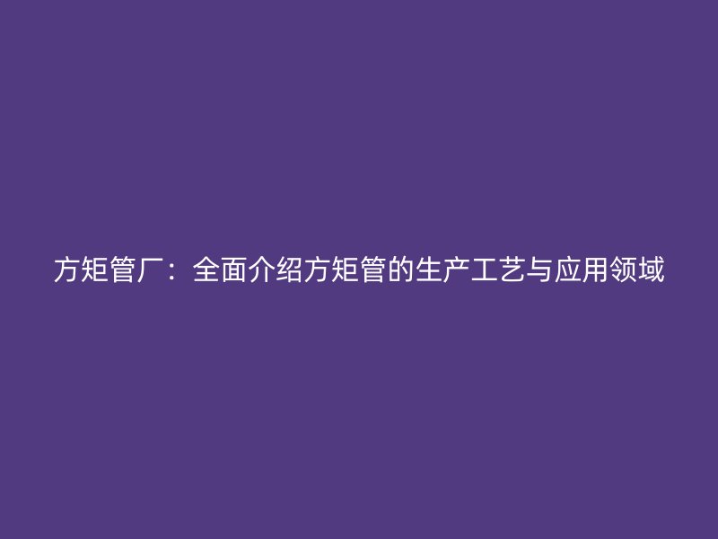 方矩管廠：全面介紹方矩管的生產(chǎn)工藝與應(yīng)用領(lǐng)域