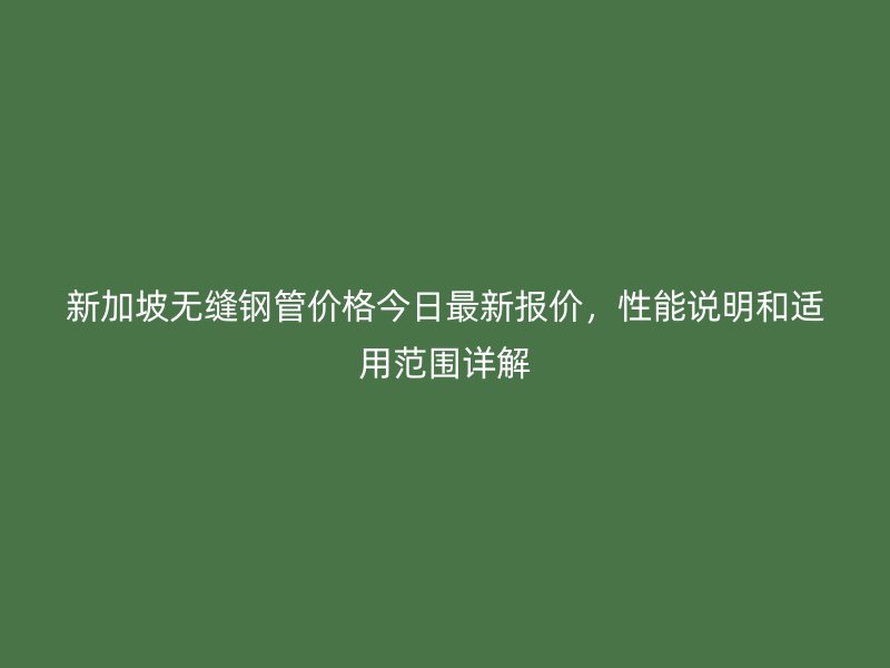 新加坡無縫鋼管價(jià)格今日最新報(bào)價(jià)，性能說明和適用范圍詳解