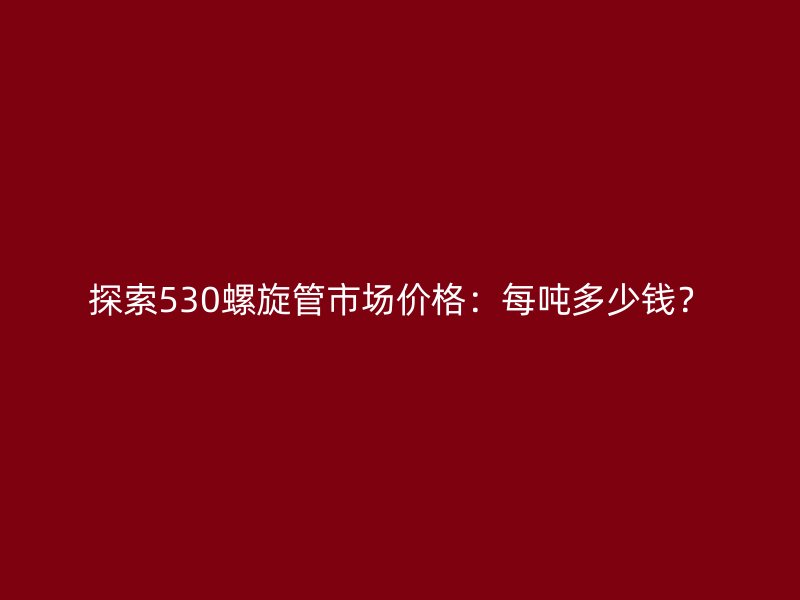 探索530螺旋管市場價格：每噸多少錢？
