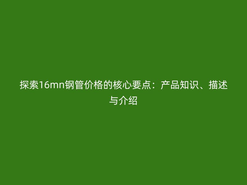 探索16mn鋼管價格的核心要點(diǎn)：產(chǎn)品知識、描述與介紹