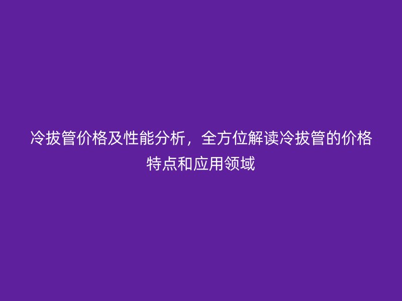 冷拔管價格及性能分析，全方位解讀冷拔管的價格特點和應(yīng)用領(lǐng)域