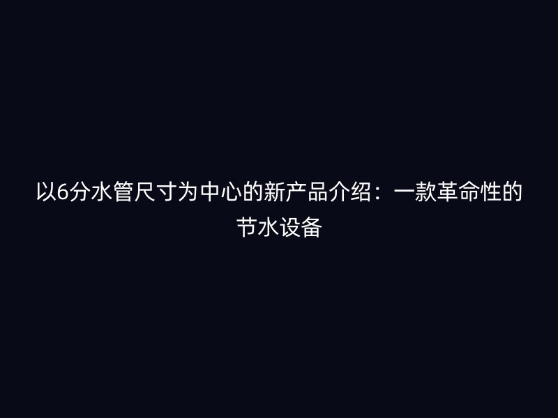 以6分水管尺寸為中心的新產(chǎn)品介紹：一款革命性的節(jié)水設(shè)備