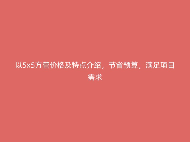 以5x5方管價格及特點介紹，節(jié)省預(yù)算，滿足項目需求