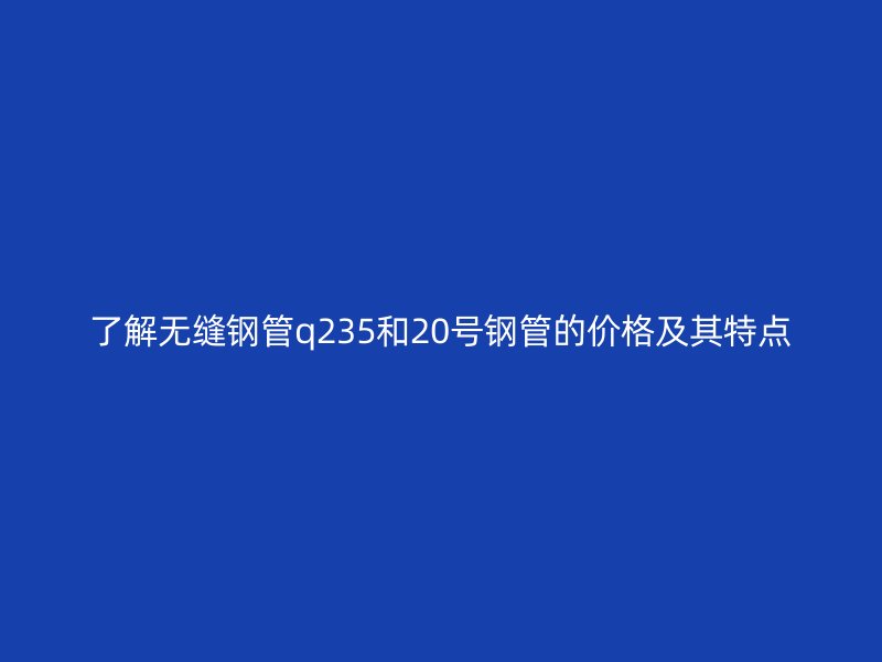 了解無縫鋼管q235和20號鋼管的價(jià)格及其特點(diǎn)