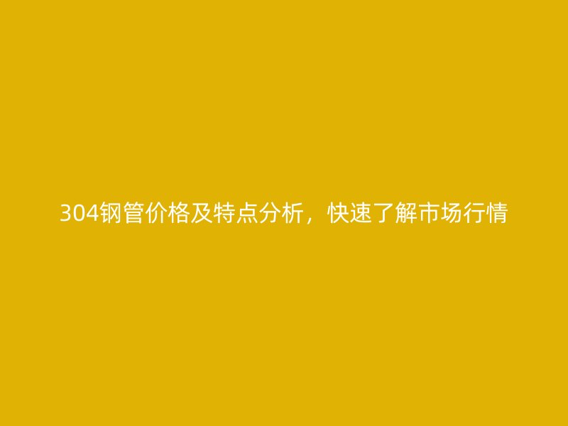 304鋼管價格及特點分析，快速了解市場行情