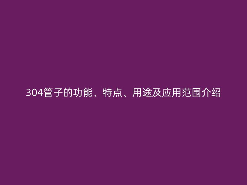 304管子的功能、特點(diǎn)、用途及應(yīng)用范圍介紹