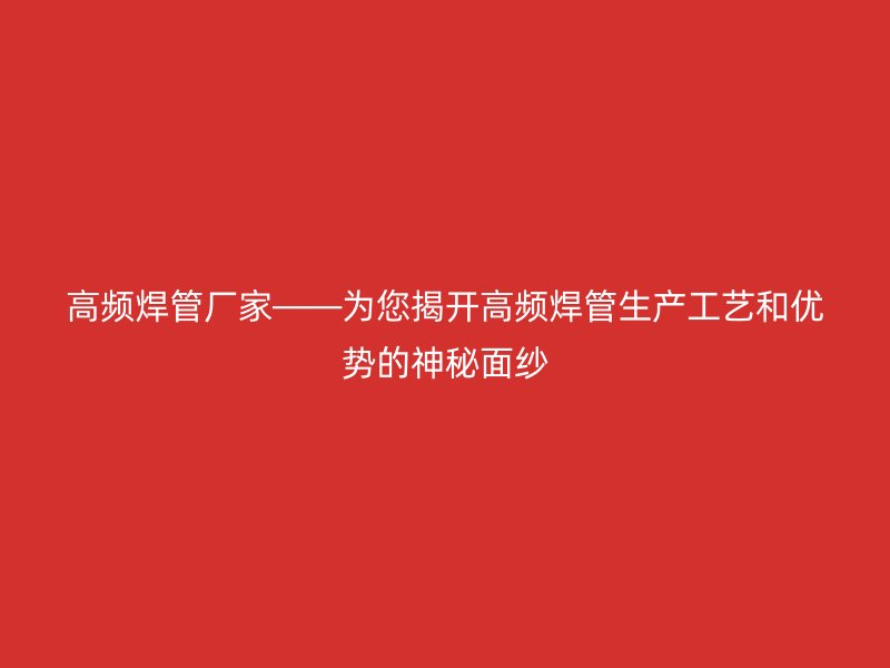 高頻焊管廠家——為您揭開(kāi)高頻焊管生產(chǎn)工藝和優(yōu)勢(shì)的神秘面紗