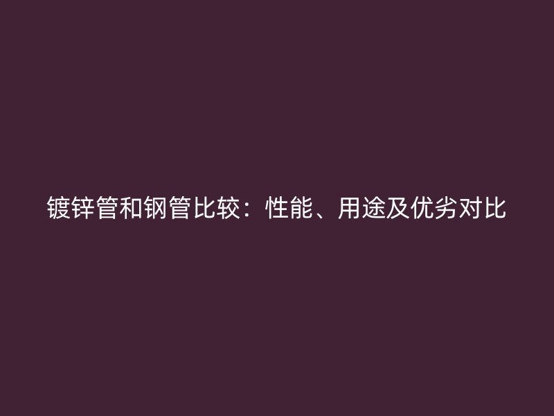 鍍鋅管和鋼管比較：性能、用途及優(yōu)劣對(duì)比