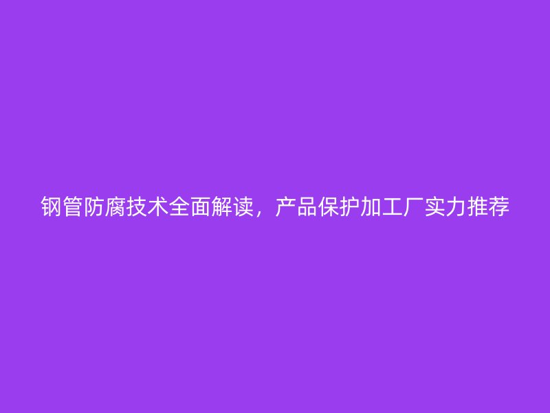 鋼管防腐技術(shù)全面解讀，產(chǎn)品保護加工廠實力推薦
