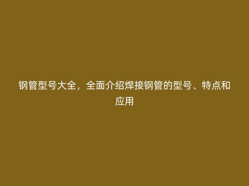 鋼管型號(hào)大全，全面介紹焊接鋼管的型號(hào)、特點(diǎn)和應(yīng)用