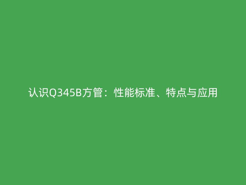 認(rèn)識(shí)Q345B方管：性能標(biāo)準(zhǔn)、特點(diǎn)與應(yīng)用