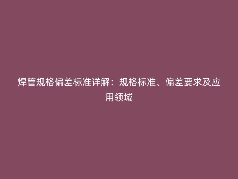 焊管規(guī)格偏差標準詳解：規(guī)格標準、偏差要求及應用領域