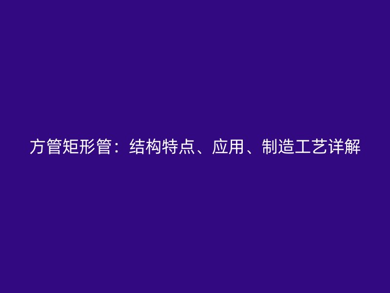 方管矩形管：結(jié)構(gòu)特點(diǎn)、應(yīng)用、制造工藝詳解