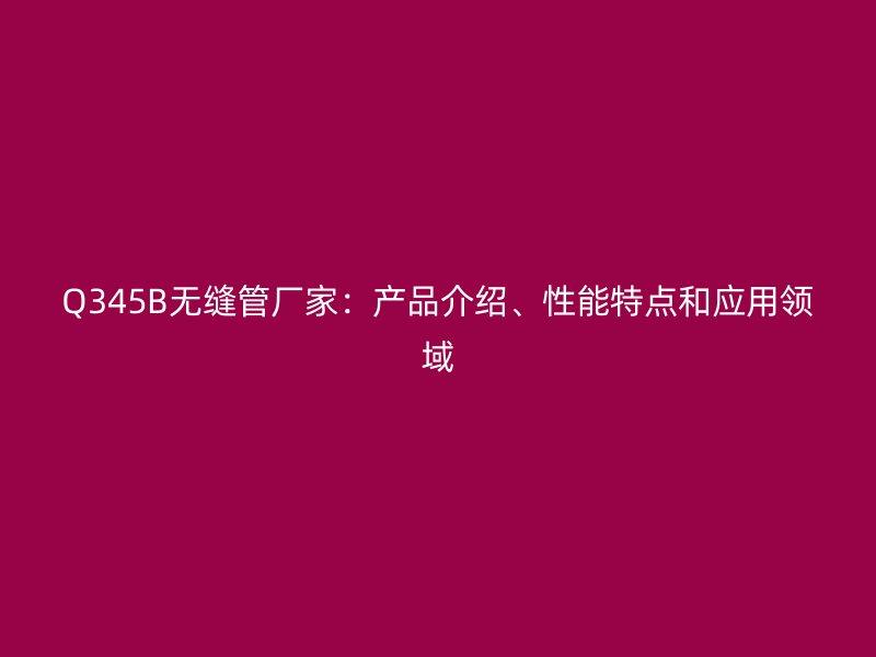Q345B無縫管廠家：產(chǎn)品介紹、性能特點和應用領(lǐng)域