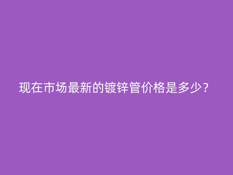 現(xiàn)在市場(chǎng)最新的鍍鋅管價(jià)格是多少？
