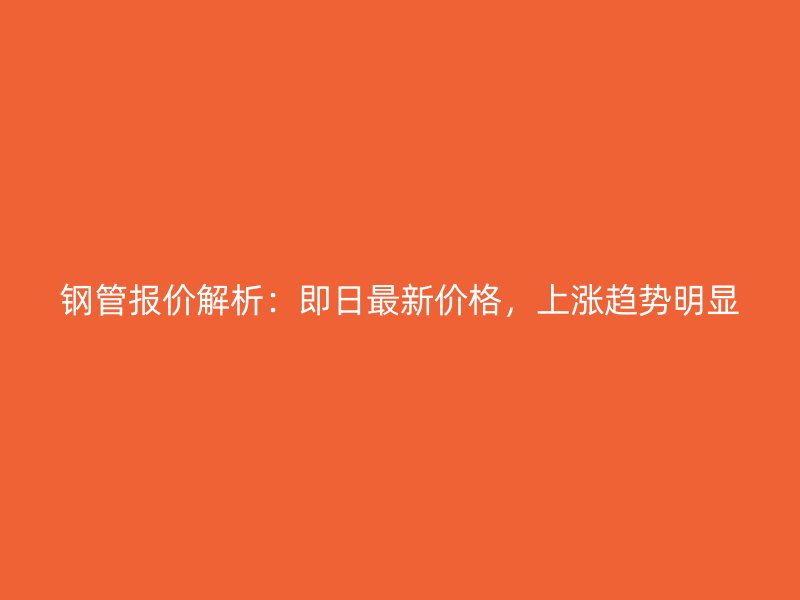 鋼管報價解析：即日最新價格，上漲趨勢明顯