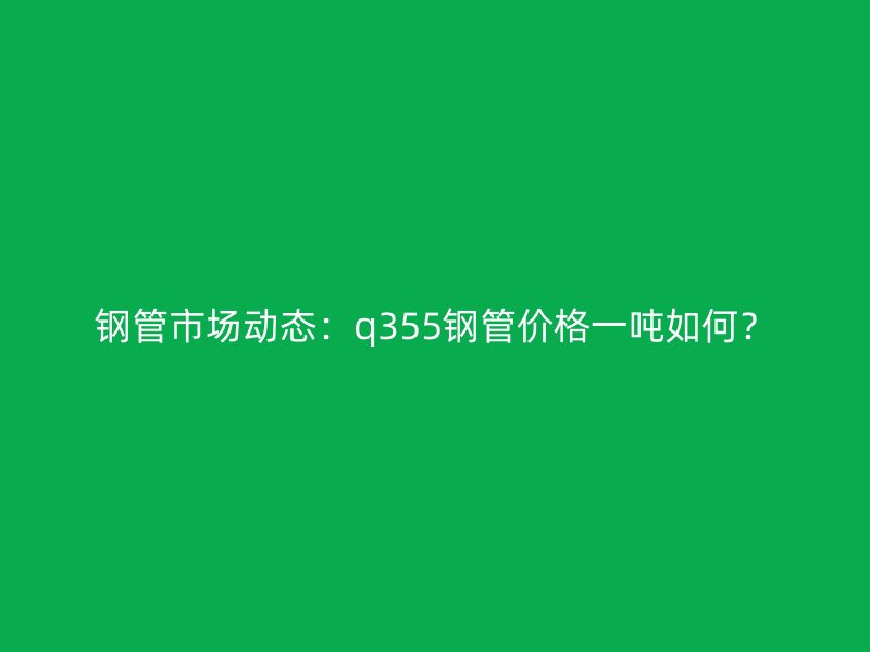 鋼管市場(chǎng)動(dòng)態(tài)：q355鋼管價(jià)格一噸如何？