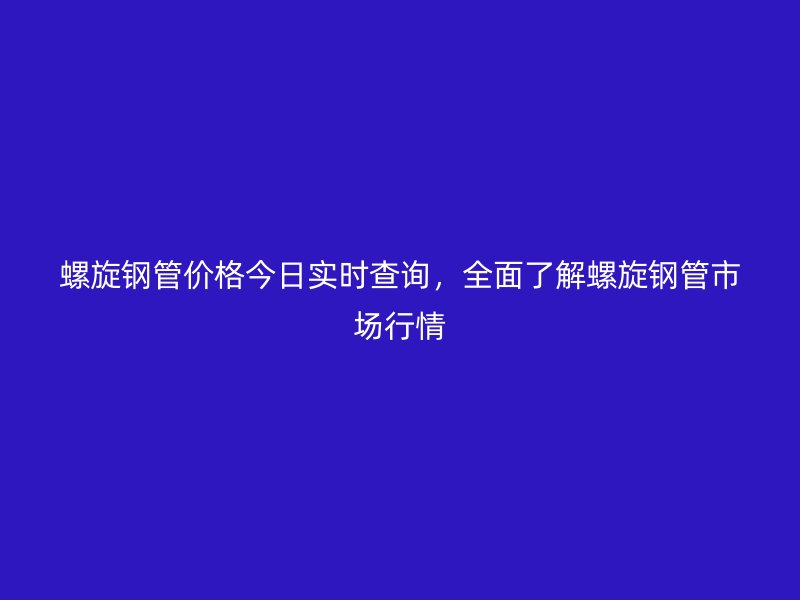 螺旋鋼管價格今日實時查詢，全面了解螺旋鋼管市場行情