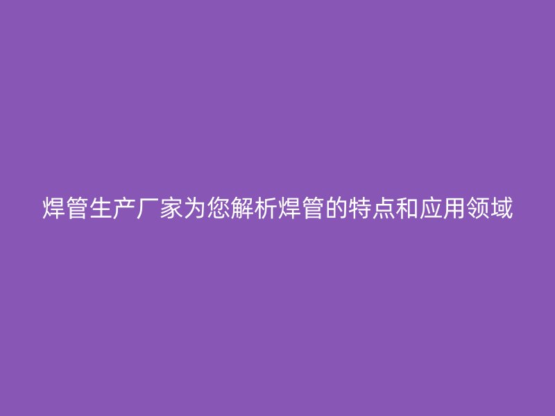 焊管生產(chǎn)廠家為您解析焊管的特點(diǎn)和應(yīng)用領(lǐng)域