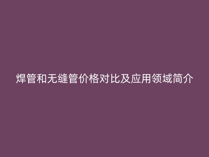 焊管和無縫管價(jià)格對(duì)比及應(yīng)用領(lǐng)域簡介