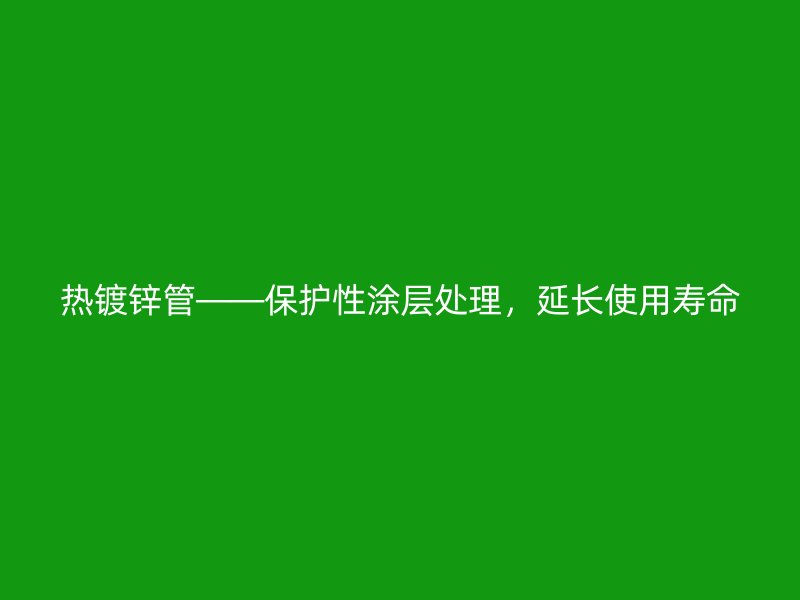 熱鍍鋅管——保護(hù)性涂層處理,延長使用壽命