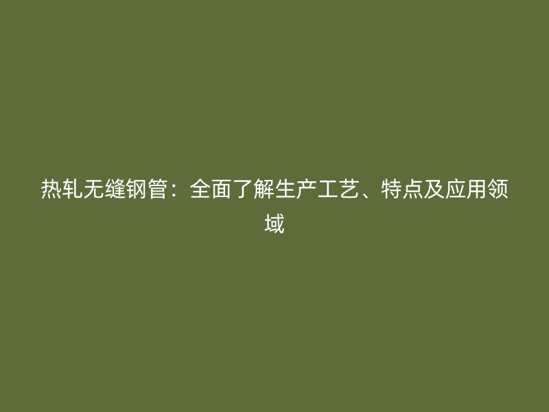 熱軋無縫鋼管：全面了解生產(chǎn)工藝、特點及應(yīng)用領(lǐng)域