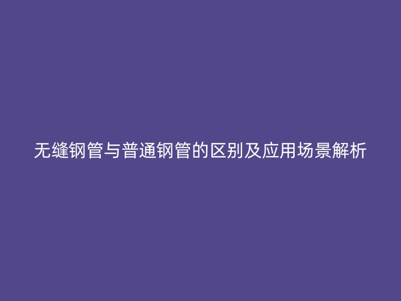 無縫鋼管與普通鋼管的區(qū)別及應(yīng)用場景解析
