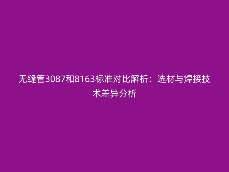 無(wú)縫管3087和8163標(biāo)準(zhǔn)對(duì)比解析：選材與焊接技術(shù)差異分析