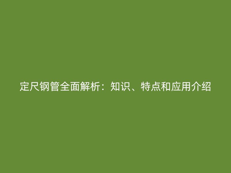 定尺鋼管全面解析：知識(shí)、特點(diǎn)和應(yīng)用介紹