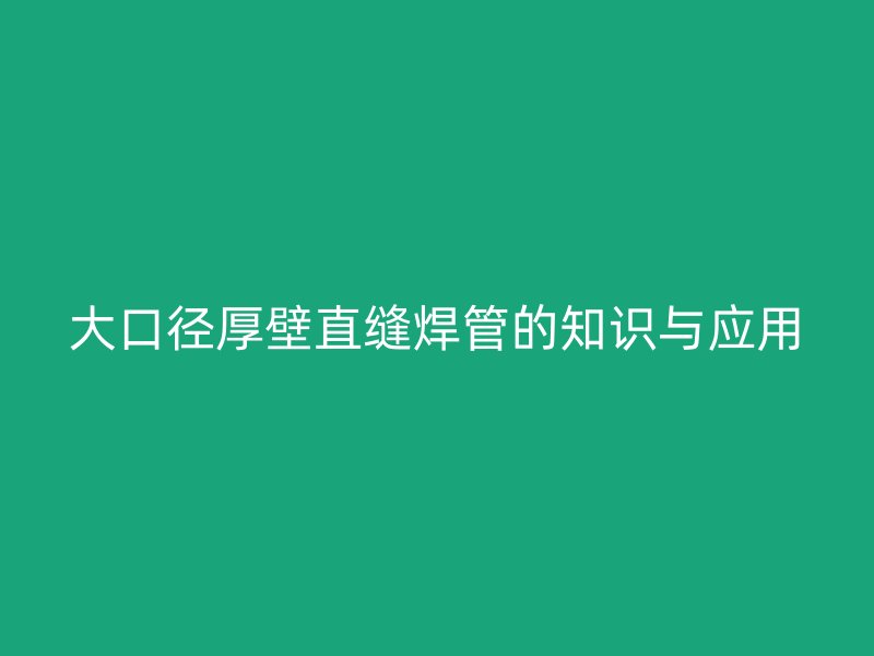 大口徑厚壁直縫焊管的知識與應(yīng)用