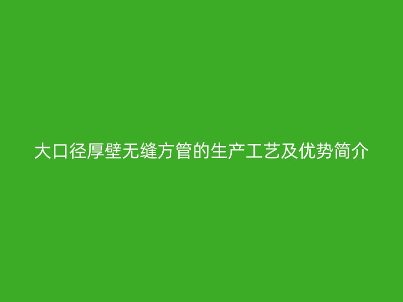 大口徑厚壁無縫方管的生產(chǎn)工藝及優(yōu)勢(shì)簡(jiǎn)介