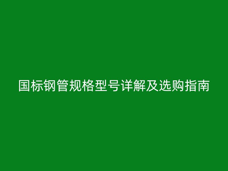 國標(biāo)鋼管規(guī)格型號詳解及選購指南