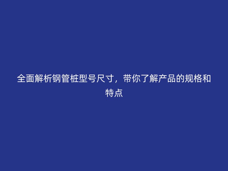 全面解析鋼管樁型號(hào)尺寸，帶你了解產(chǎn)品的規(guī)格和特點(diǎn)