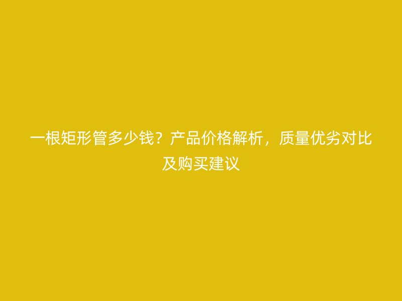 一根矩形管多少錢？產(chǎn)品價(jià)格解析，質(zhì)量?jī)?yōu)劣對(duì)比及購(gòu)買建議