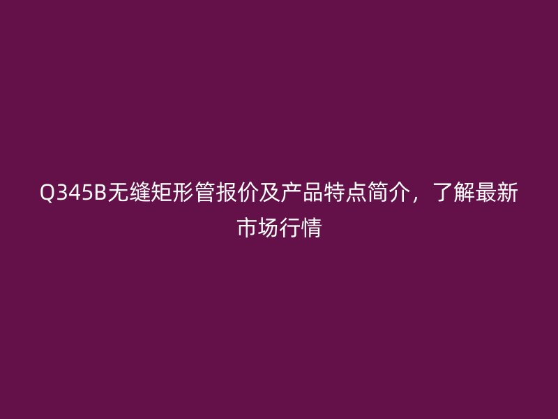 Q345B無縫矩形管報(bào)價(jià)及產(chǎn)品特點(diǎn)簡介，了解最新市場行情