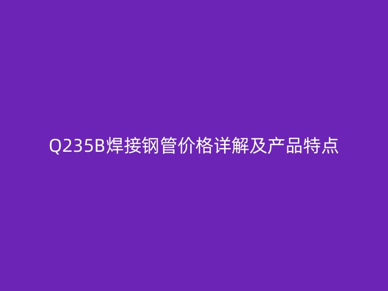 Q235B焊接鋼管價(jià)格詳解及產(chǎn)品特點(diǎn)