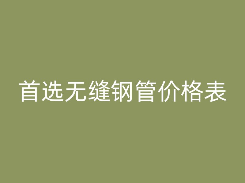 首選無縫鋼管價(jià)格表