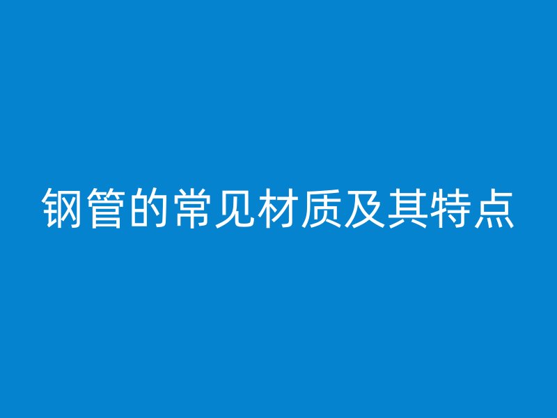 鋼管的常見材質(zhì)及其特點(diǎn)