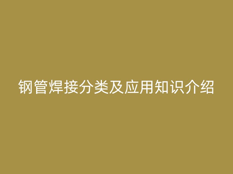 鋼管焊接分類(lèi)及應(yīng)用知識(shí)介紹
