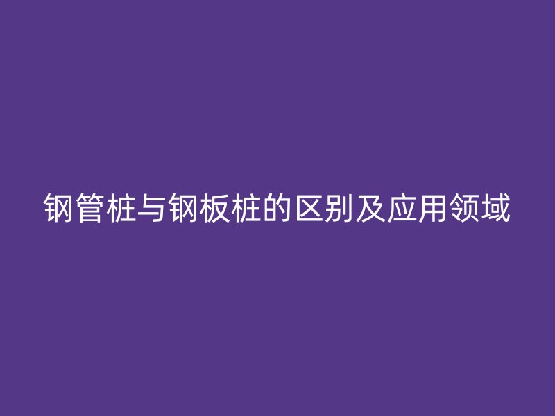 鋼管樁與鋼板樁的區(qū)別及應用領(lǐng)域