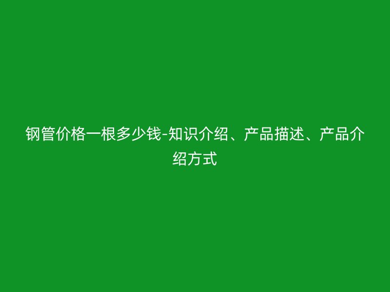 鋼管價格一根多少錢-知識介紹、產品描述、產品介紹方式