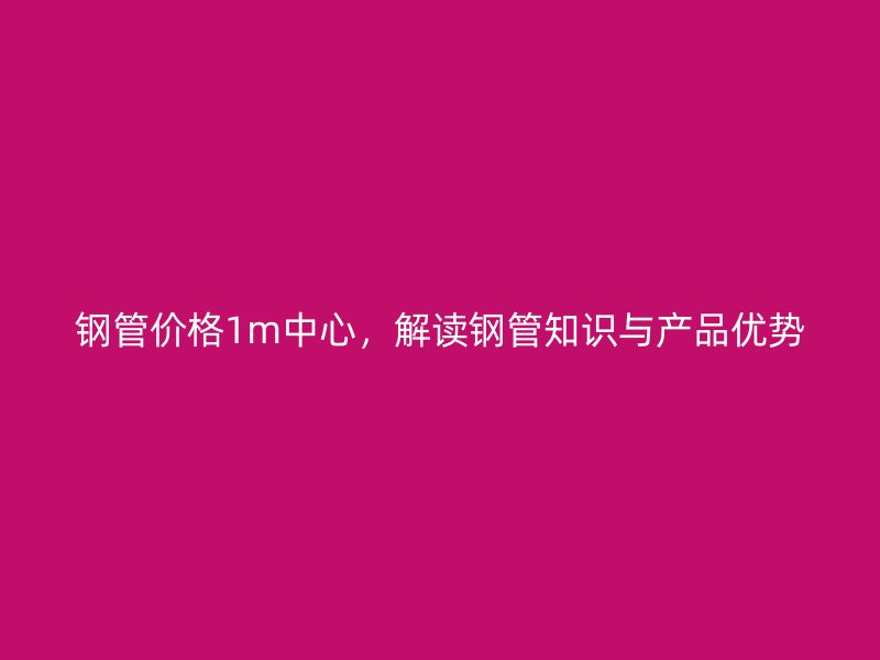 鋼管價(jià)格1m中心，解讀鋼管知識與產(chǎn)品優(yōu)勢